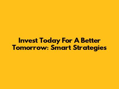 Invest Today For A Better Tomorrow: Smart Strategies