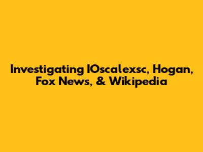 Investigating IOscalexsc, Hogan, Fox News, & Wikipedia