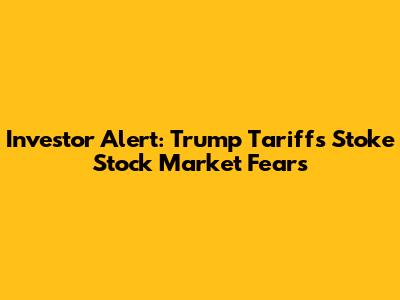 Investor Alert: Trump Tariffs Stoke Stock Market Fears