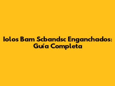 Iolos Bam Scbandsc Enganchados: Guía Completa