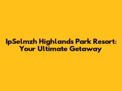 IpSelmzh Highlands Park Resort: Your Ultimate Getaway