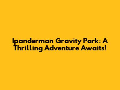 Ipanderman Gravity Park: A Thrilling Adventure Awaits!
