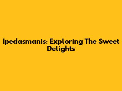 Ipedasmanis: Exploring The Sweet Delights