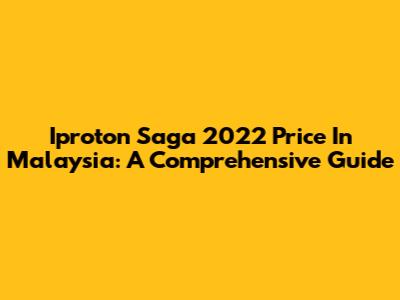 Iproton Saga 2022 Price In Malaysia: A Comprehensive Guide