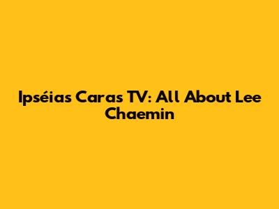 Ipséias Caras TV: All About Lee Chaemin