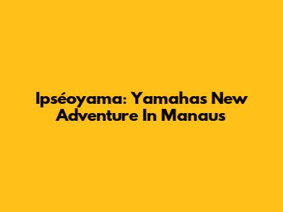 Ipséoyama: Yamaha's New Adventure In Manaus