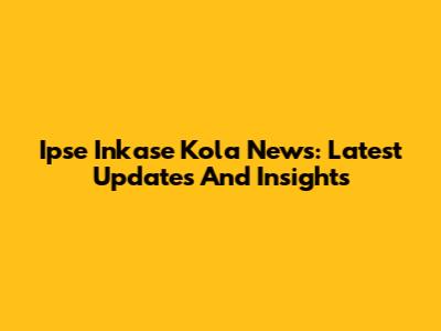 Ipse Inkase Kola News: Latest Updates And Insights