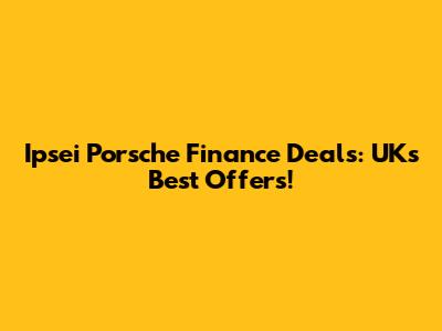 Ipsei Porsche Finance Deals: UK's Best Offers!