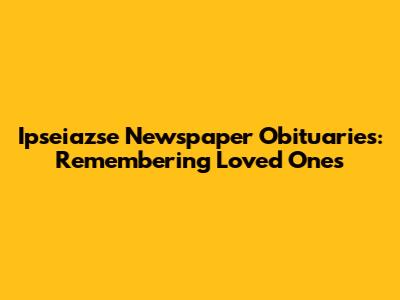 Ipseiazse Newspaper Obituaries: Remembering Loved Ones