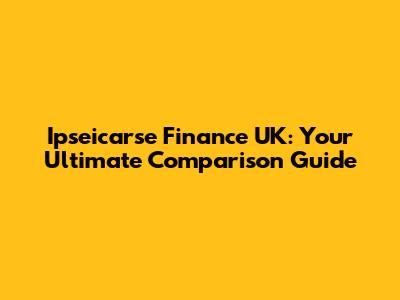 Ipseicarse Finance UK: Your Ultimate Comparison Guide