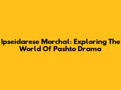 Ipseidarese Morchal: Exploring The World Of Pashto Drama
