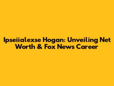 Ipseiialexse Hogan: Unveiling Net Worth & Fox News Career