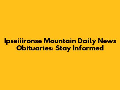 Ipseiiironse Mountain Daily News Obituaries: Stay Informed