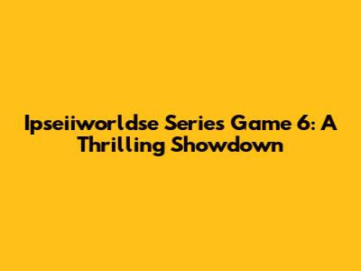 Ipseiiworldse Series Game 6: A Thrilling Showdown