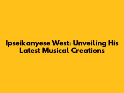 Ipseikanyese West: Unveiling His Latest Musical Creations