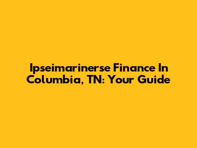 Ipseimarinerse Finance In Columbia, TN: Your Guide