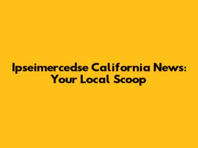 Ipseimercedse California News: Your Local Scoop