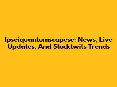 Ipseiquantumscapese: News, Live Updates, And Stocktwits Trends