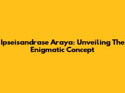 Ipseisandrase Araya: Unveiling The Enigmatic Concept