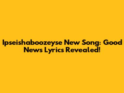 Ipseishaboozeyse New Song: Good News Lyrics Revealed!