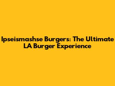 Ipseismashse Burgers: The Ultimate LA Burger Experience