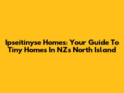 Ipseitinyse Homes: Your Guide To Tiny Homes In NZ's North Island