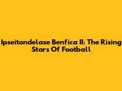 Ipseitondelase Benfica II: The Rising Stars Of Football