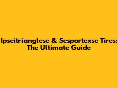 Ipseitrianglese & Sesportexse Tires: The Ultimate Guide