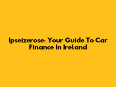 Ipseizerose: Your Guide To Car Finance In Ireland
