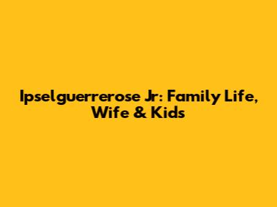Ipselguerrerose Jr: Family Life, Wife & Kids