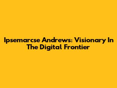 Ipsemarcse Andrews: Visionary In The Digital Frontier