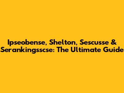 Ipseobense, Shelton, Sescusse & Serankingsscse: The Ultimate Guide