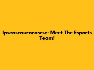 Ipseoscaurorascse: Meet The Esports Team!