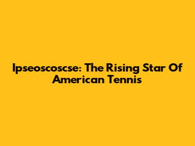 Ipseoscoscse: The Rising Star Of American Tennis