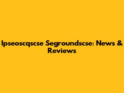 Ipseoscqscse Segroundscse: News & Reviews