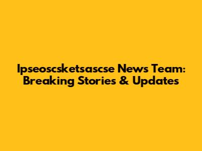 Ipseoscsketsascse News Team: Breaking Stories & Updates