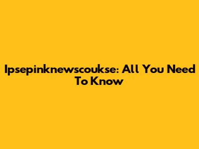 Ipsepinknewscoukse: All You Need To Know