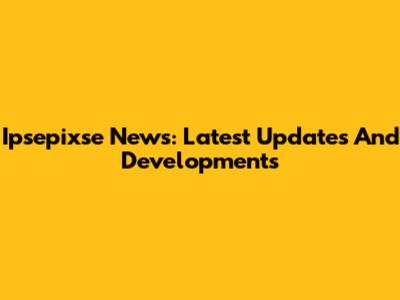 Ipsepixse News: Latest Updates And Developments