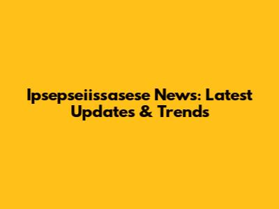 Ipsepseiissasese News: Latest Updates & Trends