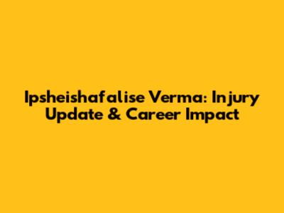 Ipsheishafalise Verma: Injury Update & Career Impact