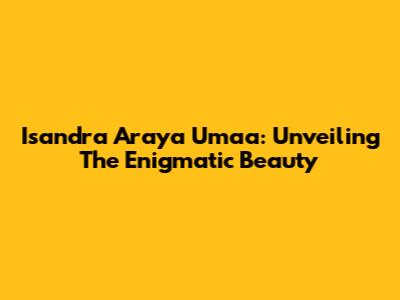 Isandra Araya Umaa: Unveiling The Enigmatic Beauty