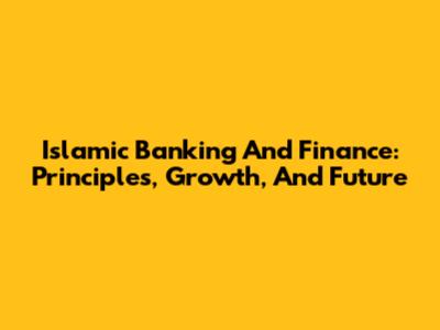 Islamic Banking And Finance: Principles, Growth, And Future