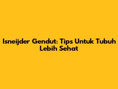 Isneijder Gendut: Tips Untuk Tubuh Lebih Sehat