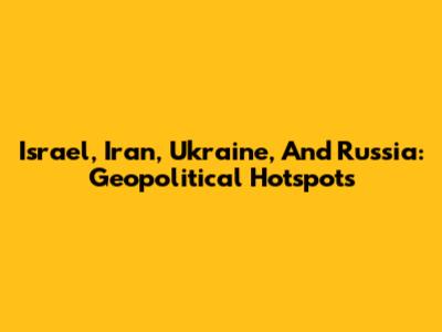 Israel, Iran, Ukraine, And Russia: Geopolitical Hotspots