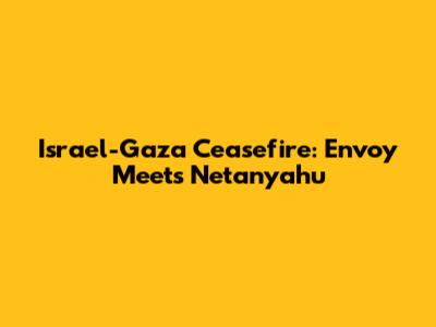 Israel-Gaza Ceasefire: Envoy Meets Netanyahu