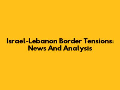 Israel-Lebanon Border Tensions: News And Analysis