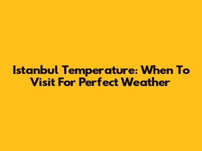 Istanbul Temperature: When To Visit For Perfect Weather