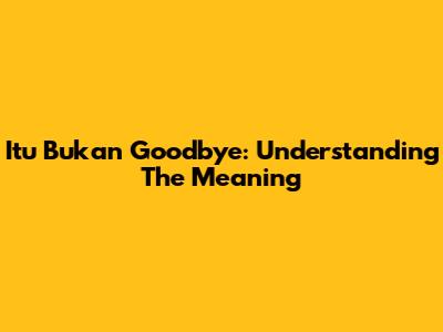 Itu Bukan Goodbye: Understanding The Meaning