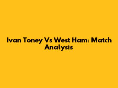 Ivan Toney Vs West Ham: Match Analysis