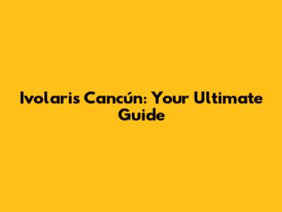 Ivolaris Cancún: Your Ultimate Guide